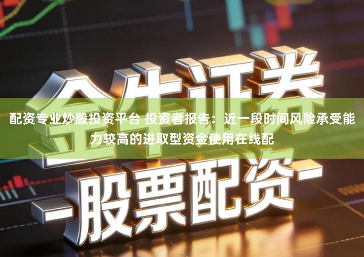 配资专业炒股投资平台 投资者报告:近一段时间风险承受能力较高的进取型资金使用在线配
