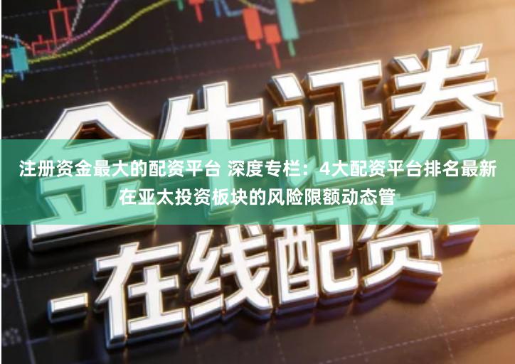 注册资金最大的配资平台 深度专栏：4大配资平台排名最新在亚太投资板块的风险限额动态管