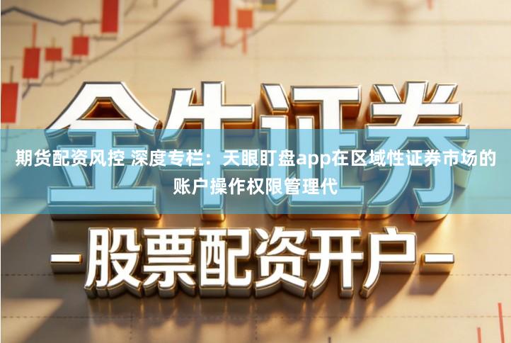 期货配资风控 深度专栏：天眼盯盘app在区域性证券市场的账户操作权限管理代