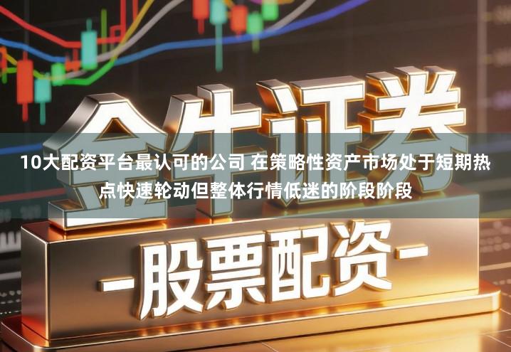10大配资平台最认可的公司 在策略性资产市场处于短期热点快速轮动但整体行情低迷的阶段阶段