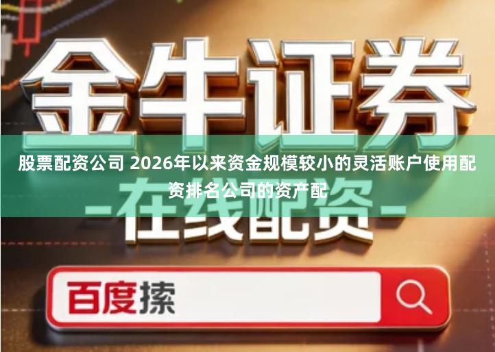 股票配资公司 2026年以来资金规模较小的灵活账户使用配资排名公司的资产配