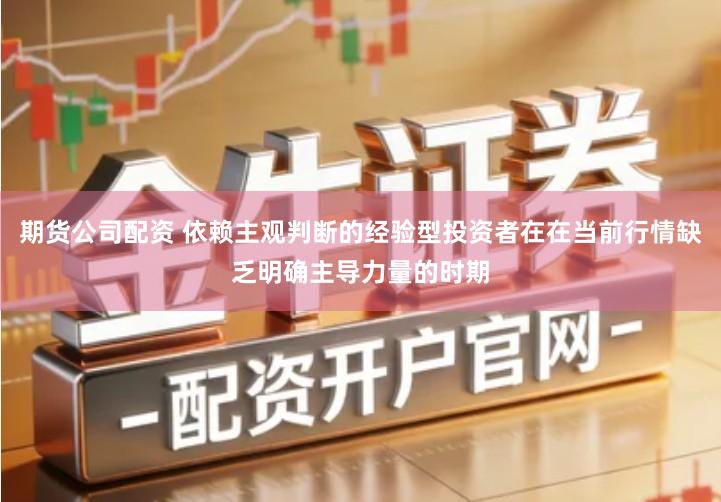 期货公司配资 依赖主观判断的经验型投资者在在当前行情缺乏明确主导力量的时期