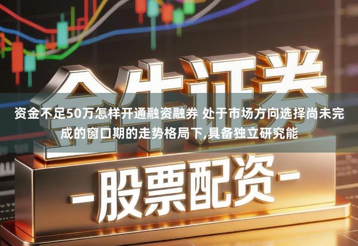 资金不足50万怎样开通融资融券 处于市场方向选择尚未完成的窗口期的走势格局下,具备独立研究能