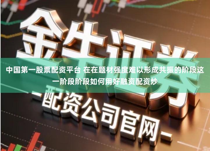 中国第一股票配资平台 在在题材强度难以形成共振的阶段这一阶段阶段如何用好融资配资炒