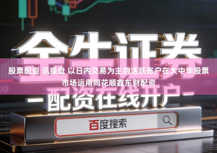 股票配资 讯操盘 以日内交易为主的活跃账户在大中华股票市场运用同花顺鑫东财配资