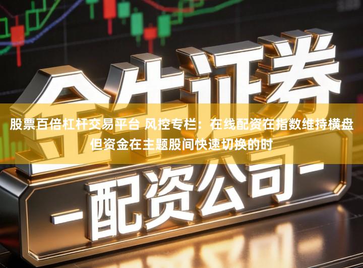 股票百倍杠杆交易平台 风控专栏:在线配资在指数维持横盘但资金在主题股间快速切换的时